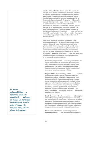 tema fue el Banco Mundial al inicio de los años noventa. El
                           concepto inicial priorizó elementos que promueven sobre todo
                           la economía de libre mercado y el empleo eficiente de recur-
                           sos del estado. En los últimos años, sin embargo, el Banco
                           Mundial ha ido ampliando su concepto, acercándose al de la
                           Organización Económica para la Cooperación y el Desarrollo
                           (OECD ). El enfoque de la OECD es mucho más político: desta-
                           ca la relación estrecha que existe entre un desarrollo
                           participativo, la democracia y los derechos humanos, relación
                           que tiene un rol importante en la solución de evidentes y la-
                           tentes conflictos políticos. Finalmente, para el Programa de
                           las Naciones Unidas para el Desarrollo (         PNUD ), el buen go-
                           bierno (el PNUD habla de buen gobierno no de buena gober-
                           nabilidad ) es la garantía de condiciones favorables para el
                           desarrollo humano.

                           Estas breves referencias revelan que los donantes, cuyas
                           políticas de cooperación y de desarrollo son distintas, tienen
                           nociones distintas de lo que significa un apoyo a la buena
                           gobernabilidad. Sin embargo, todos están de acuerdo con al-
                           gunos elementos específicos de buena gobernabilidad: esta
                           visión común mínima se extiende no tanto a la cuestión de
                           qué hace un estado (en particular la distribución de roles en-
                           tre el estado y la sociedad civil), sino al  cómo debe actuar. Los
                           principios comunes –estrechamente interrelacionados entre
                           sí– se resumen de la manera siguiente:

                              Transparencia/información        :la buena gobernabilidad pre-
                              supone difusión activa de información. Decisiones políti-
                              cas y administrativas requieren procesos y criterios claros
                              y transparentes. Esto implica que las autoridades estata-
                              les proporcionen informaciones al público sobre sus inten-
                              ciones y sus actuaciones presentes y futuras.

                              Responsabilidad (accountability) y control              :la buena
                              gobernabilidad significa que los gobernantes deben res-
                              ponsabilizarse por sus actuaciones y por su gestión. Esto
                              implica la definición clara y coherente de tareas y compe-
                              tencias que permita vigilar y sancionar la conducta política
                              y personal de los/as políticos/as y funcionarios/as. De igual
                              importancia son los sistemas de supervisión y control que
                              descubren y remedian oportunamente abusos de poder y
                              anomalías: la separación eficaz y real de poderes, y los
La buena                      pesos y contrapesos      (checks and balances)       son medidas
gobernabilidad se             para lograr este objetivo.
refiere no tanto a la
                              Estado de derecho y derechos humanos:            la buena gober-
cuestión de     qué hace      nabilidad requiere seguridad jurídica e igualdad ante la ley.
un estado (en particular      Las normas legales se deben definir y modificar en un proceso
                              transparente. Adicionalmente, las normas legales deben ser
la distribución de roles      aplicadas, según los mismos criterios, para todos los ciudada-
entre el estado y la          nos. Otro requisito indispensable son tribunales independien-
                              tes y competentes, que además son accesibles para todos.
sociedad civil), sino al
cómo debe actuar.             Uso racional de los recursos económicos y de acuer-
                              do a las necesidades     :esto presupone un sector público




                              10
 