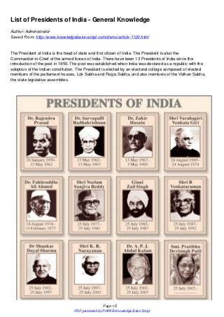 List of Presidents of India - General Knowledge
Author: Administrator
Saved From: http://www.knowledgebase-script.com/demo/article-1120.html


The President of India is the head of state and first citizen of India. The President is also the
Commander-in-Chief of the armed forces of India. There have been 13 Presidents of India since the
introduction of the post in 1950. The post was established when India was declared as a republic with the
adoption of the Indian constitution. The President is elected by an electoral college composed of elected
members of the parliament houses, Lok Sabha and Rajya Sabha, and also members of the Vidhan Sabha,
the state legislative assemblies.




                                                  Page 1/5
                                  PDF generated by PHPKB Knowledge Base Script
 