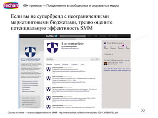 60+ приемов — Продвижение в сообществах и социальных медиа


  Если вы не супербренд с неограниченными
  маркетинговыми бюджетами, трезво оцените
  потенциальную эффектиность SMM




Ссылка по теме — анализ эффективности SMM - http://www.techart.ru/files/university/doc-105-1301899733.pdf
                                                                                                            22
 