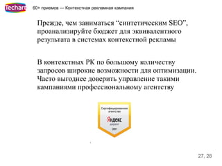 60+ приемов — Контекстная рекламная кампания


 Прежде, чем заниматься “синтетическим SEO”,
 проанализируйте бюджет для эквивалентного
 результата в системах контекстной рекламы


 В контекстных РК по большому количеству
 запросов широкие возможности для оптимизации.
 Часто выгоднее доверить управление такими
 кампаниями профессиональному агентству




                                                 27, 28
 