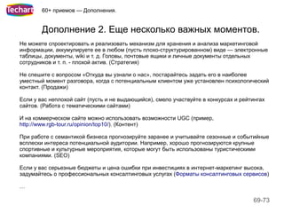 60+ приемов — Дополнения.


        Дополнение 2. Еще несколько важных моментов.
Не можете спроектировать и реализовать механизм для хранения и анализа маркетинговой
информации, аккумулируете ее в любом (пусть плохо-структурированном) виде — электронные
таблицы, документы, wiki и т. д. Головы, почтовые ящики и личные документы отдельных
сотрудников и т. п. - плохой актив. (Стратегия)

Не спешите с вопросом «Откуда вы узнали о нас», постарайтесь задать его в наиболее
уместный момент разговора, когда с потенциальным клиентом уже установлен психологический
контакт. (Продажи)

Если у вас неплохой сайт (пусть и не выдающийся), смело участвуйте в конкурсах и рейтингах
сайтов. (Работа с тематическими сайтами)

И на коммерческом сайте можно использовать возможности UGC (пример,
http://www.rgb-tour.ru/opinion/top10/). (Контент)

При работе с семантикой бизнеса прогнозируйте заранее и учитывайте сезонные и событийные
всплески интереса потенциальной аудитории. Например, хорошо прогнозируются крупные
спортивные и культурные мероприятия, которые могут быть использованы туристическими
компаниями. (SEO)

Если у вас серьезные бюджеты и цена ошибки при инвестициях в интернет-маркетинг высока,
задумайтесь о профессиональных консалтинговых услугах (Форматы консалтинговых сервисов)

…

                                                                                     69-73
 