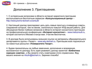 60+ приемов — Дополнения.


       Дополнение 3. Приглашения.

1. С интересными вопросами в области интернет-маркетинга приглашаю
воспользоваться бесплатным сервисом «Консультационный центр» -
http://www.promo-techart.ru/consult/

2. Настоящий доклад преследовал цель дать самые простые и очевидные советы,
следование которым, тем не менее, значительно повысит КПД вашей работы. Для
обсуждения более глубоких вопросов в области интернет-консалтинга приглашаю
на профессиональную конференцию «Интернет-консалтинг» - www.inetconsult.ru,
которая состоится в Москве в конце мая. Участие бесплатное.

3. В докладе были использованы внешние ссылки на материалы образовательного
департамента группы «Текарт» - www.edu-techart.ru. Приглашаю всех подписаться
на новостные рассылки «Университета Текарт».

4. Будем признательны за любые замечания, дополнения и возражения,
высказанные по докладу. Есть идея развивать доклад проектом «Библитека
хороших советов», и Вы можете стать соавторами этого справочника. Жду
вашего мнения на nikulin@techart.ru. Заранее спасибо!



                                                                         69-73
 