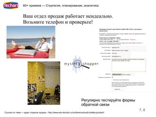 60+ приемов — Стратегия, планирование, аналитика


                  Ваш отдел продаж работает неидеально.
                  Возьмите телефон и проверьте!




                                                                           Регулярно тестируйте формы
                                                                           обратной связи
                                                                                                        7, 8
Ссылка по теме — аудит отделов продаж - http://www.edu-techart.ru/conference/audit-otdela-prodazh/
 