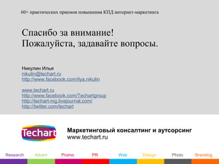 60+ практических приемов повышения КПД интернет-маркетинга



       Спасибо за внимание!
       Пожалуйста, задавайте вопросы.

       Никулин Илья
       nikulin@techart.ru
       http://www.facebook.com/ilya.nikulin

       www.techart.ru
       http://www.facebook.com/Techartgroup
       http://techart-mg.livejournal.com/
       http://twitter.com/techart



                           Маркетинговый консалтинг и аутсорсинг
                           www.techart.ru

Research    Advert       Promo         PR      Web       Design    Photo   Branding
 