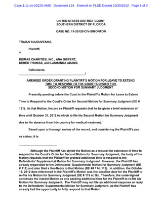 Case 1:11-cv-20120-AMS Document 124 Entered on FLSD Docket 10/25/2012 Page 1 of 2



                              UNITED STATES DISTRICT COURT
                              SOUTHERN DISTRICT OF FLORIDA

                             CASE NO. 11-20120-CIV-SIMONTON


  TRAIAN BUJDUVEANU,

         Plaintiff,
  v.

  DISMAS CHARITIES, INC., ANA GISPERT,
  DEREK THOMAS, and LASHANDA ADAMS,

         Defendants.
                                                   /

        AMENDED ORDER GRANTING PLAINTIFF’S MOTION FOR LEAVE TO EXTEND
                 TIME TO RESPOND TO THE COURT’S ORDER FOR
                   SECOND MOTION FOR SUMMARY JUDGMENT

         Presently pending before the Court is the Plaintiff’s Motion for Leave to Extend

  Time to Respond to the Court’s Order for Second Motion for Summary Judgment (DE #

  121). In that Motion, the pro se Plaintiff requests that he be given a brief extension of

  time until October 31, 2012 in which to file his Second Motion for Summary Judgment

  due to his absence from this country for medical treatment.1

         Based upon a thorough review of the record, and considering the Plaintiff’s pro

  se status, it is



         1
            Although the Plaintiff has styled the Motion as a request for extension of time to
  respond to the Court’s Order for Second Motion for Summary Judgment, the body of the
  Motion requests that the Plaintiff be granted additional time to respond to the
  Defendants’ Supplemental Motion for Summary Judgment. However, the Plaintiff has
  already responded to the Defendants’ Supplemental Motion for Summary Judgment (DE
  # 111) and also filed a Sur-Reply to that Motion (DE ## 114, 115). In addition, the October
  19, 2012 date referenced in the Plaintiff’s Motion was the deadline date for the Plaintiff to
  re-file his Motion for Summary Judgment (DE # 119 at 16). Therefore, the undersigned
  construes the instant Motion as one seeking additional time for the Plaintiff to re-file his
  Motion for Summary Judgment. The Plaintiff may not file an additional response or reply
  to the Defendants’ Supplemental Motion for Summary Judgment, as the Plaintiff has
  already had the opportunity to fully respond to that Motion.
 