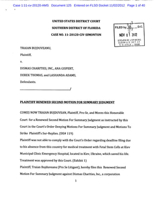 Case 1:11-cv-20120-AMS Document 125 Entered on FLSD Docket 11/02/2012 Page 1 of 40




                        UNITED STATES DISTRI COURT
                                            CT
                                                                         #
                        SOUTHERN DISTRI OF FLORI
                                       CT       DA             FL b ' . D.
                                                                IED y > - C.
                       CASE NO.11-20120- V- M ONTON
                                       CI SI                      N2V 2 2)
                                                                         (2
                                                                          1
                                                                 STEVEN M . ARl
                                                                           L MORE
                                                                 CL t s :Iy cT.
                                                                   ERK ; )rT .
                                                                  s. o / 7...IMI
                                                                    D.f Ltu'k
                                                                            ?
    TM I BUJ
       AN DUVEANU,
    Pl ntf
     ai it
    V.

    DI A S CHARI ES, NC.ANA GI
      SM        TI I ,        SPERT,

    DEREK THOMAS and LASHANDA ADAMS,
                ,

    Defendant .
             s

                                   /


    PLAI FFRENEW ED SECOND MOTI FOR SUMMARY J
       NTI                    ON            UDGMENT

    COMESNOW TRAI BUJ
                AN DUVEAN,Pli ifPr se, Movest sHonor e
                           antf, o- and      hi     abl
    Cour f aRene
        t or    wed SecondMoton ForSummar J
                             i           y udgme asi tuc e byt s
                                                nt ns r t d hi
    Cour i t Cour' Or Denyi MotonsForSummar J
        t n he   ts der   ng i            y udgmentand MotonsTo
                                                          i
    S rk Pli ifsS rRe is ( 11 )
     ti e antf u - ple . DE# 9
    Pl ntf w asnotabl t com pl w ih t CourtsOr r gar ngdeadlneflng due
     ai if           eo       y t he       ' der e di       i ii

    t hi abs
    o s encef om t sc
             r hi ount y f m edi lt eat entwih Fet St CelsatKi
                      r or     ca r m        t   al em l     ev

    Munii Clni Em er
       c pal i c    genc Hos t ,oc ed i Ki v,Ukr i whi s
                        y   piall at n e        ane, ch aved hi lf
                                                              s ie.

    Tr a me wa a o d b t sCo r ( x b t1
      e t nt s ppr ve y hi u t E hii )
    Pantf, aa Buj ve nu ( oS L tg nt, r byslst i Re we S c n
     li i Tr in du a Pr e iia ) he e e h s ne d e o d
         f
    Moton ForSummar J
      i           y udgmentagai tDimasChartes l .ac por ton
                              ns s        ii ,nc, or a i
 