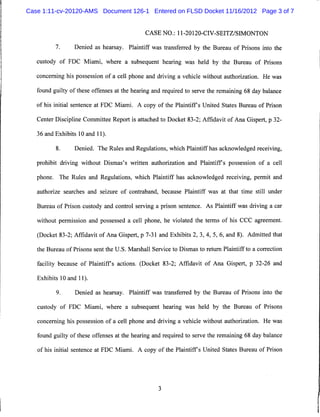Case 1:11-cv-20120-AMS Document 126-1 Entered on FLSD Docket 11/16/2012 Page 3 of 7


                                              CASE NO.: 11-20120-CIV-SEITZ/SIMONTON

          7.     Denied as hearsay. Plaintiff was transferred by the Bureau of Prisons into the

   custody of FDC Miami, where a subsequent hearing was held by the Bureau of Prisons

   concerning his possession of a cell phone and driving a vehicle without authorization. He was

   found guilty of these offenses at the hearing and required to serve the remaining 68 day balance

   of his initial sentence at FDC Miami. A copy of the Plaintiffs United States Bureau of Prison

   Center Discipline Committee Report is attached to Docket 83-2; Affidavit of Ana Gispert, p 32-

   36 and Exhibits 10 and 11).

          8.      Denied. The Rules and Regulations, which Plaintiff has acknowledged receiving,

   prohibit driving without Dismas's written authorization and Plaintiffs possession of a cell

   phone. The Rules and Regulations, which Plaintiff has acknowledged receiving, permit and

   authorize searches and seizure of contraband, because Plaintiff was at that time still under

   Bureau of Prison custody and control serving a prison sentence. As Plaintiff was driving a car

   without permission and possessed a cell phone, he violated the terms of his CCC agreement.

   (Docket 83-2; Affidavit of Ana Gispert, p 7-31 and Exhibits 2, 3, 4, 5, 6, and 8). Admitted that

   the Bureau of Prisons sent the U.S. Marshall Service to Dismas to return Plaintiff to a correction

   facility because of Plaintiffs actions. (Docket 83-2; Affidavit of Ana Gispert, p 32-26 and

   Exhibits 10 and 11).

          9.      Denied as hearsay. Plaintiff was transferred by the Bureau of Prisons into the

   custody of FDC Miami, where a subsequent hearing was held by the Bureau of Prisons

   concerning his possession of a cell phone and driving a vehicle without authorization. He was

   found guilty of these offenses at the hearing and required to serve the remaining 68 day balance

   of his initial sentence at FDC Miami. A copy of the Plaintiffs United States Bureau of Prison
 