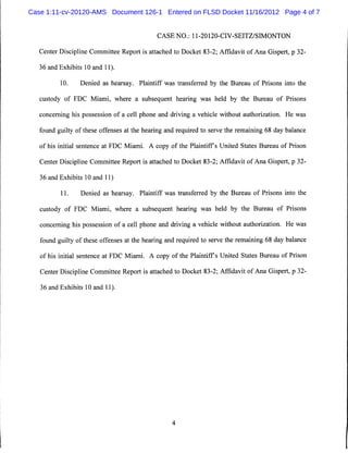Case 1:11-cv-20120-AMS Document 126-1 Entered on FLSD Docket 11/16/2012 Page 4 of 7


                                             CASE NO.: 11-20120-CIV-SEITZ/SIMONTON


   Center Discipline Committee Report is attached to Docket 83-2; Affidavit of Ana Gispert, p 32-

   36 and Exhibits 10 and 11).

          10.    Denied as hearsay. Plaintiff was transferred by the Bureau of Prisons into the

   custody of FDC Miami, where a subsequent hearing was held by the Bureau of Prisons

   concerning his possession of a cell phone and driving a vehicle without authorization. He was

   found guilty of these offenses at the hearing and required to serve the remaining 68 day balance

   of his initial sentence at FDC Miami. A copy of the Plaintiffs United States Bureau of Prison

   Center Discipline Committee Report is attached to Docket 83-2; Affidavit of Ana Gispert, p 32-

   36 and Exhibits 10 and 11)

          11.    Denied as hearsay. Plaintiff was transferred by the Bureau of Prisons into the

   custody of FDC Miami, where a subsequent hearing was held by the Bureau of Prisons

   concerning his possession of a cell phone and driving a vehicle without authorization. He was

   found guilty of these offenses at the hearing and required to serve the remaining 68 day balance

   of his initial sentence at FDC Miami. A copy of the Plaintiffs United States Bureau of Prison

   Center Discipline Committee Report is attached to Docket 83-2; Affidavit of Ana Gispert, p 32-

   36 and Exhibits 10 and 11).
 