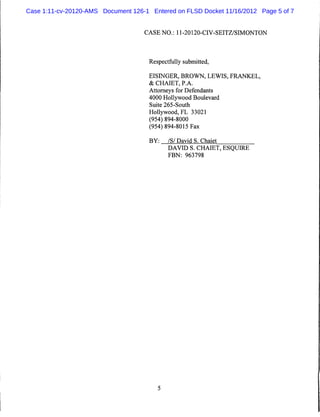 Case 1:11-cv-20120-AMS Document 126-1 Entered on FLSD Docket 11/16/2012 Page 5 of 7


                                    CASE NO.: 11-20120-CIV-SEITZ/SIMONTON




                                      Respectfully submitted,

                                      EISINGER, BROWN, LEWIS, FRANKEL,
                                      & CHAIET, P.A.
                                      Attorneys for Defendants
                                      4000 Hollywood Boulevard
                                      Suite 265-South
                                      Hollywood, FL 33021
                                      (954) 894-8000
                                      (954) 894-8015 Fax

                                      BY:    /S/ David S. Chaiet
                                             DAVID S. CHAIET, ESQUIRE
                                             FBN: 963798
 