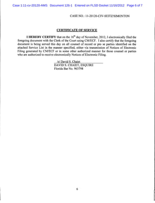 Case 1:11-cv-20120-AMS Document 126-1 Entered on FLSD Docket 11/16/2012 Page 6 of 7


                                             CASE NO.: 11-20120-CIV-SEITZ/SIMONTON




                                  CERTIFICATE OF SERVICE


          I HEREBY CERTIFY that on the 16th day ofNovember, 2012,1 electronically filed the
   foregoing document with the Clerk of the Court using CM/ECF. I also certify that the foregoing
   document is being served this day on all counsel of record or pro se parties identified on the
   attached Service List in the manner specified, either via transmission of Notices of Electronic
   Filing generated by CM/ECF or in some other authorized manner for those counsel or parties
   who are authorized to receive electronically Notices of Electronic Filing.

                                  /s/ David S. Chaiet
                                DAVID S. CHAIET, ESQUIRE
                                Florida Bar No. 963798
 