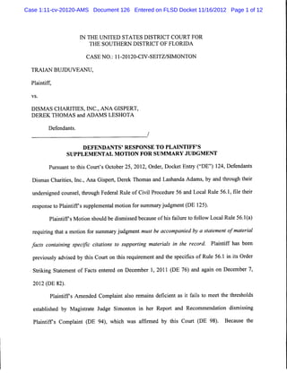 Case 1:11-cv-20120-AMS Document 126 Entered on FLSD Docket 11/16/2012 Page 1 of 12



                        IN THE UNITED STATES DISTRICT COURT FOR
                            THE SOUTHERN DISTRICT OF FLORIDA


                           CASE NO.: 11-20120-CIV-SEITZ/SIMONTON


  TRAIAN BUJDUVEANU,

  Plaintiff,

  vs.



  DISMAS CHARITIES, INC., ANA GISPERT,
  DEREK THOMAS and ADAMS LESHOTA

          Defendants.
                                                      /


                       DEFENDANTS' RESPONSE TO PLAINTIFF'S
                   SUPPLEMENTAL MOTION FOR SUMMARY JUDGMENT

          Pursuant to this Court's October 25, 2012, Order, Docket Entry ("DE") 124, Defendants

  Dismas Charities, Inc., Ana Gispert, Derek Thomas and Lashanda Adams, by and through their

  undersigned counsel, through Federal Rule of Civil Procedure 56 and Local Rule 56.1, file their
  response to Plaintiffs supplemental motion for summary judgment (DE 125).
           Plaintiffs Motion should be dismissed because of his failure to follow Local Rule 56.1(a)

  requiring that a motion for summary judgment must be accompanied by a statement ofmaterial
  facts containing specific citations to supporting materials in the record. Plaintiff has been
  previously advised by this Court on this requirement and the specifics of Rule 56.1 in its Order
  Striking Statement of Facts entered on December 1, 2011 (DE 76) and again on December 7,

   2012 (DE 82).

           Plaintiffs Amended Complaint also remains deficient as it fails to meet the thresholds

   established by Magistrate Judge Simonton in her Report and Recommendation dismissing

   Plaintiffs Complaint (DE 94), which was affirmed by this Court (DE 98).             Because the
 
