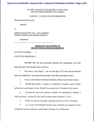 Case 1:11-cv-20120-AMS Document 126-2 Entered on FLSD Docket 12/16/2011 Page 11of 62
 Case 1:11-cv-20120-PAS Document 83-2 Entered on FLSD Docket 11/16/2012 Page of 62


                           IN THE UNITED STATES DISTRICT COURT FOR
                               THE SOUTHERN DISTRICT OF FLORIDA

                            CASE NO.: 11-20120-CIV-SEITZ/SIMONTON

       TRAIAN BUJDUVEANU,

              Plaintiff,

       vs.



       DISMAS CHARITIES, INC., ANA GISPERT,
       DEREK THOMAS and ADAMS LESHOTA

              Defendants.
                                                           /

                                   AFFIDAVIT IN SUPPORT OF
                              MOTION FOR SUMMARYJUDGMENT

       STATE OF FLORIDA             )

       COUNTY OF BROWARD )


                     BEFORE ME, this date personally appeared the undersigned, who after

       being first duly sworn hereby state, as follows:

              1.     My name is Ana Gispert. I am over the age of 18 years and not laboring

       under any disabilities. I have personal knowledge of the facts and matters below.

              2.     I serve as the Director for Dismas Charities, Hollywood, Florida location.

              3.      Plaintiff pled guilty to charges of conspiring to illegally export military

       and dual use aircraft parts to Iran. Plaintiff was sentenced to 35 months for his crimes.

              4.      Towards the end of his sentence, Plaintiff was transferred to Dismas, a

       "halfway house," on July 28, 2010 until his release date of January 31, 2011.

              5.      Dismas is a private non-profit corporation known as a CCC Contractor.

              6.      As a result of the Plaintiffs health issues, Plaintiff was released to home

       confinement and was required to report back to Dismas every Wednesday.
 