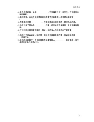 成语练习

144.身为老师的我，必须　　　　　　，不可偏爱任何一位学生，方可得到大
   家的尊重。
145.我们捐钱、出力为这些慈善团体筹集更多的善款，总希望大家能够
   。
146.郑老板向来都　　　　　　，不断地挑员工们的毛病，要求无比的高。
147.他平日做了那么多　　　　　　的事，将来必定自食其果，受到法律的制
   裁。
148.广州与四川都同属中国的一部分，但两省人民的生活水平却有着
   。
149.他平时不怎么说话，但只要一提起有关戏剧表演的事，他说起话来就
   ，滔滔不绝。
150.全民防卫的其中一个目的就是为了灌输国人　　　　　　的价值观，而不
   是活在安逸的假想之中。




                                   35
 