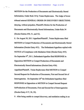 MOTION for the Production ofDocuments and Electronically Stored
Information,Under Rule 34 by Traian Bujduveanu. The Judge oflower
tribunal entered GENERAL ORDER ON DISCOVERY OBJECTIONS,
denying, without prejudice, Plaintiffs Motion for the Production of
Documents and Electronically Stored Informations, Under Rule 34
(Docket Entries #50, 51, and 52).
8. On August 30, 2011 Appellant/Plaintiff, Traian Bujduveanu filed
MOTION to Compel Production ofDocuments and Electronically Stored
Information (Docket Entry #53). The Defendants/Appellees replied with
NOTICE ofCompliance with Mediation Order (Docket Entry #55).
On September 9th, 2011, Defendants/Appellee filed RESPONSE in
Opposition MOTION to Compel Production ofDocuments and
Electronically Stored Informations (Docket Entry #56).
Appellant/Plaintiff, Traian Bujduveanu filed MOTION to Compel
Second Request for Production ofDocuments, First and Second Set of
Interrogatories. On September 28th the Defendants/Appellees filed
RESPONSE in Opposition re MOTION to Compel Second Request
forProduction ofDocuments, First and Second Set ofInterrogatories
(Docket Entry # 57, 58, 59).
9. After being unable to compel discovery, and mediation ending in an
Case: 13-11599 Date Filed: 04/26/2013 Page: 11 of 40
 