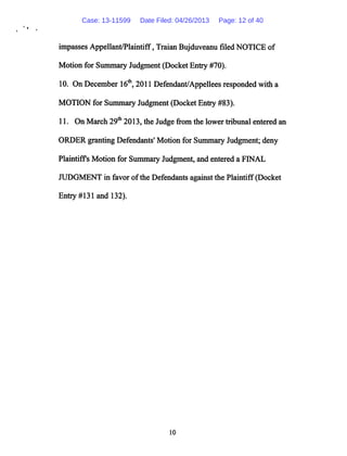 impasses Appellant/Plaintiff, Traian Bujduveanu filed NOTICE of
Motion for Summary Judgment (Docket Entry #70).
10. On December 16th, 2011 Defendant/Appellees responded with a
MOTION for Summary Judgment (Docket Entry #83).
11. On March 29th 2013, the Judge from the lower tribunal entered an
ORDER granting Defendants' Motion for Summary Judgment; deny
Plaintiffs Motion for Summary Judgment, and entered a FINAL
JUDGMENT in favor ofthe Defendants against the Plaintiff (Docket
Entry#131andl32).
10
Case: 13-11599 Date Filed: 04/26/2013 Page: 12 of 40
 