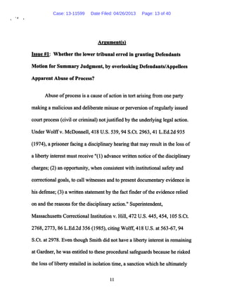*• *
Argument(s)
Issue #1: Whether the lower tribunal erred in granting Defendants
Motion for Summary Judgment, by overlooking Defendants/Appellees
Apparent Abuse of Process?
Abuse ofprocess is a cause ofaction in tort arising from one party
making a malicious and deliberate misuse or perversion ofregularly issued
court process (civil or criminal) not justified by the underlying legal action.
Under Wolffv. McDonnell, 418 U.S. 539,94 S.Ct. 2963,41 L.Ed.2d 935
(1974), a prisoner facing a disciplinary hearing that may result in the loss of
a liberty interest must receive "(1) advance written notice ofthe disciplinary
charges; (2) an opportunity, when consistent with institutional safety and
correctional goals, to call witnesses and to present documentary evidence in
his defense; (3) a written statement by the fact finder ofthe evidence relied
on and the reasons for the disciplinary action." Superintendent,
Massachusetts Correctional Institution v. Hill, 472 U.S. 445,454,105 S.Ct.
2768,2773, 86 L.Ed.2d 356 (1985), citing Wolff, 418 U.S. at 563-67, 94
S.Ct. at 2978. Even though Smith did not have a liberty interest in remaining
at Gardner, he was entitled to these procedural safeguards because he risked
the loss ofliberty entailed in isolation time, a sanction which he ultimately
11
Case: 13-11599 Date Filed: 04/26/2013 Page: 13 of 40
 