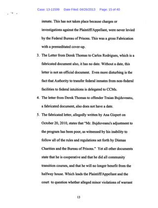 inmate. This has not taken place because charges or
investigations againstthe Plaintiff/Appellant, were never levied
by the Federal Bureau ofPrisons.This was a gross Fabrication
with a premeditated cover-up.
3. The Letter from Derek Thomas to Carlos Rodrigues, which is a
fabricated document also, it has no date. Without a date, this
letter is not an official document. Even more disturbing is the
fact that Authority to transfer federal inmates from non-federal
facilities to federal intuitions is delegated to CCMs.
4. The letter from Derek Thomas to offender Traian Bujduveanu,
a fabricated document, also does not have a date.
5. The fabricated letter, allegedly written by Ana Gispert on
October 20,2010, states that "Mr. Bujduveanu's adjustment to
the program has been poor, as witnessed by his inability to
follow all ofthe rules and regulations set forth by Dismas
Charities and the Bureau of Prisons." Yet all other documents
state that he is cooperative and that he did all community
transition courses, and that he will no longer benefit from the
halfway house. Which leadsthe Plaintiff7Appellantand the
court to question whether alleged minor violations ofwarrant
13
Case: 13-11599 Date Filed: 04/26/2013 Page: 15 of 40
 