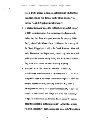 such a drastic change in opinion, and moreover, whether this
change in opinion was done as matter of fact or simply to
remove PlaintifffAppellant from the facility.
6. In a letter from Ana Gispert to Bobbie Lowery, dated January
5,2011 she is instructing him to make certified documents
stating that they have attempted to return the property to the
family ofthe Plaintiff7Appellant. At this time the property of
the PlaintifE^Appellant is still in the Derek Thomas' office and
under his control. She is practically instructing them to lie and
make false documents, as my family will attest to the fact that
they were never contacted to retrieve my property.
7. The application ofa violation Code 108 "Possession,
Manufacture, or introduction ofa hazardous tool (Tools most
likely to be used in an escapeor escape attempt or to serve as a
weapon capable ofdoing ofdoing serious bodily harm to
others; orthose hazardous to institutional securityor personal
safety", to include that ofa cell phone. First and foremost, a
cell phone unless used a detonation device cannot be seen as
threat to personal orinstitutional safety. At best this alleged
violation should have been charged as a Code 305, "Possession
14
Case: 13-11599 Date Filed: 04/26/2013 Page: 16 of 40
 