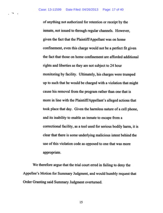of anything not authorized for retention or receipt by the
inmate, not issued to through regularchannels. However,
given the fact that the Plaintiff/Appellant was on home
confinement, even this chargewould not be a perfect fit given
the fact that those on home confinement are afforded additional
rights and liberties as they arenot subject to 24 hour
monitoring by facility. Ultimately, his chargeswere trumped
up to such that he would be charged with a violation that might
cause his removal from the programratherthan one that is
more in line with the Plaintiff7Appellant's alleged actions that
took place that day. Given the harmless nature ofa cell phone,
and its inability to enable an inmate to escape from a
correctional facility, as a tool used for serious bodily harm, it is
clear that there is some underlying malicious intent behind the
use ofthis violation code as opposed to one that was more
appropriate.
We therefore arguethat the trial court erredin failing to deny the
Appellee's Motion for Summary Judgment, and would humbly request that
OrderGranting said Summary Judgment overturned.
15
Case: 13-11599 Date Filed: 04/26/2013 Page: 17 of 40
 