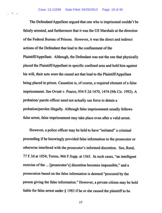 The Defendant/Appelleee argued that one who is imprisoned couldn't be
falsely arrested, and furthermore that it was the US Marshals at the direction
ofthe Federal Bureau ofPrisons. However, it was the direct and indirect
actions ofthe Defendant that lead to the confinement ofthe
Plaintiff/Appellant. Although, the Defendant was not the one that physically
placed the Plaintiff7Appellant in specific confined area and held him against
his will, their acts were the causal act that lead to the Plaintiff/Appellant
being placed in prison. Causation is, ofcourse, a requiredelement ofa false
imprisonment. See Oviatt v. Pearce, 954 F.2d 1470,1474 (9th Cir. 1992). A
probation/paroleofficer need not actuallyuse force to detain a
probation/parolee illegally. Although false imprisonment usually follows
false arrest, false imprisonment may take placeeven after a valid arrest.
However, a police officer may be held to have "initiated" a criminal
proceeding ifhe knowingly provided false information to the prosecutor or
otherwise interfered with the prosecutor's informed discretion. See, Reed,
77 F.3d at 1054; Torres, 966 F.Supp. at 1365. In such cases, "an intelligent
exercise ofthe ... [prosecutor's] discretion becomes impossible," anda
prosecutionbased on the false information is deemed "procured by the
person giving the false information."However, a privatecitizen may be held
liable for false arrest under § 1983 ifhe or shecaused the plaintiffto be
17
Case: 13-11599 Date Filed: 04/26/2013 Page: 19 of 40
 