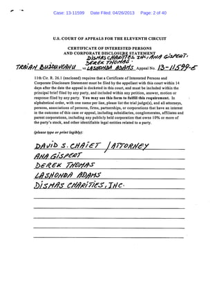 U.S. COURT OF APPEALS FOR THE ELEVENTH CIRCUIT
CERTIFICATE OF INTERESTED PERSONS
AND CORPORATE DISCLOSURE STATEMENT ^ * Ajm -.
7/t/b/9rf &u3l>Urftf//U vs.lasho//<M /toA/is APPeaino 12>-/JS9?-<*-
1lth Cir. R. 26.1 (enclosed) requires that a Certificate of Interested Persons and
Corporate Disclosure Statement must be filed by the appellant with this court within 14
days after the date the appeal is docketed in this court, and must be included within the
principal brief filed by any party, and included within any petition, answer, motion or
response filed by any party. You may use this form to fulfill this requirement. In
alphabetical order, with one name per line, please list the trial judge(s), and all attorneys,
persons, associations of persons, firms, partnerships, or corporations that have an interest
in the outcome of this case or appeal, including subsidiaries, conglomerates, affiliates and
parent corporations, including any publicly held corporation that owns 10% or more of
the party's stock, and other identifiable legal entities related to a party.
(please type or print legibly):
Aa/j s;Isseer
bete* 7//W#<?
£>/3rt/9s c/M*/7fest jtic-
Case: 13-11599 Date Filed: 04/26/2013 Page: 2 of 40
 
