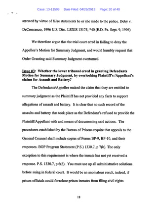 arrested by virtue offalse statements he or she made to the police. Doby v.
DeCrescenzo, 1996 U.S. Dist. LEXIS 13175, *40 (E.D. Pa. Sept. 9,1996)
We therefore argue that the trial court erred in failing to deny the
Appellee's Motion for Summary Judgment, and would humbly request that
Order Granting said Summary Judgment overturned.
Issue #3: Whether the lower tribunal erred in granting Defendants
Motion for Summary Judgment, by overlooking Plaintiffs /Appellant's
claims for Assault and Battery?
The Defendants/Appellee maked the claim that they are entitled to
summary judgment as the Plaintiffhas not provided any facts to support
allegations ofassault and battery. It is clear that no such record ofthe
assaults and battery that took place as the Defendant's refused to provide the
Plaintiff/Appellant with and means ofdocumenting said actions. The
procedures established by the Bureau ofPrisons require that appeals to the
General Counsel shall include copies ofForms BP-9, BP-10, and their
responses. BOP Program Statement (P.S.) 1330.7, p 7(b). The only
exception to this requirement is where the inmate has not yet received a
response. P.S. 1330.7, p 6(6). You must use up all administrative solutions
before suing in federal court. It would be an anomalous result, indeed, if
prison officials could foreclose prison inmates from filing civil rights
18
Case: 13-11599 Date Filed: 04/26/2013 Page: 20 of 40
 