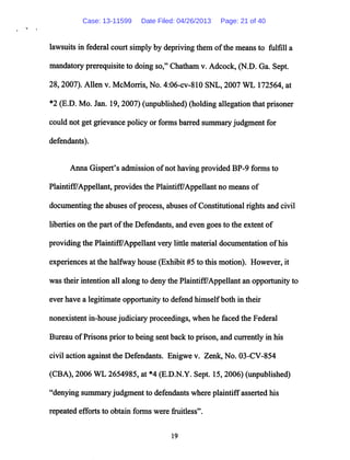 lawsuitsin federal court simply by depriving them ofthe means to fulfill a
mandatory prerequisite to doing so," Chatham v. Adcock, (N.D. Ga. Sept.
28,2007). Allen v. McMorris, No. 4:06-cv-810 SNL, 2007 WL 172564, at
*2 (E.D. Mo. Jan. 19,2007) (unpublished) (holding allegation that prisoner
could not get grievance policy or forms barred summary judgment for
defendants).
Anna Gispert's admission ofnot having provided BP-9 forms to
Plaintiff7Appellant, provides the Plaintiff/Appellant no means of
documenting the abuses of process, abuses ofConstitutional rights and civil
liberties on the part ofthe Defendants, and even goes to the extent of
providing the Plaintiff/Appellant very little material documentation ofhis
experiences at the halfway house (Exhibit #5 to this motion). However, it
was their intention all along to deny the Plaintiff/Appellant an opportunity to
ever have a legitimate opportunity to defend himselfboth in their
nonexistent in-house judiciary proceedings, when he faced the Federal
Bureau ofPrisons prior to being sent back to prison, and currently in his
civil action against the Defendants. Enigwe v. Zenk, No. 03-CV-854
(CBA), 2006 WL 2654985, at *4 (E.D.N.Y. Sept. 15, 2006) (unpublished)
"denying summary judgment to defendants where plaintiffasserted his
repeated efforts to obtain forms were fruitless".
19
Case: 13-11599 Date Filed: 04/26/2013 Page: 21 of 40
 