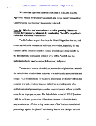 Wetherefore argue thatthetrial court erred in failing to deny the
Appellee's Motion for Summary Judgment, andwould humbly request that
Order Granting said SummaryJudgmentoverturned.
Issue #4: Whether the lower tribunal erred in granting Defendants
Motion for Summary Judgment, by overlooking Plaintiffs /Appellant's
claims for Malicious Prosecution?
The Defendants argued that since the Plaintiff/Appellant has not, and
cannot establish the elements ofmaliciousprosecution,especially the key
elements ofthe commencement ofjudicial proceeding on the plaintiff, by
the defendant and termination ofthe in favor ofthe Plaintiff, that the
Defendants should have been awarded summary judgment.
The common law tort ofmalicious prosecution originated as a remedy
for an individual who had been subjected to a maliciously instituted criminal
charge. "All federal claims for malicious prosecution are borrowed from the
common law tort... [which] imposes liability on a private person who
institutes criminal proceedings against an innocent person without probable
cause for an improper purpose. The federal claim under [42 U.S.C.] section
1983 for malicious prosecution differs from the state civil suit in that it
requires that state officials acting 'under color oflaw1 institute the criminal
proceedings against the plaintiffand thereby deprive him ofrights secured
20
Case: 13-11599 Date Filed: 04/26/2013 Page: 22 of 40
 