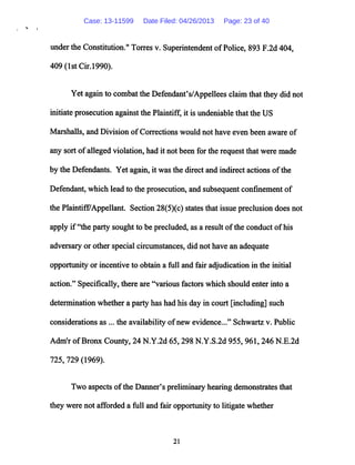 under the Constitution." Torres v. Superintendent ofPolice, 893 F.2d 404,
409 (1st Cir.1990).
Yet again to combatthe Defendant's/Appellees claimthatthey did not
initiate prosecution againstthe Plaintiff, it is undeniable that the US
Marshalls, and Division of Corrections would not have even been aware of
any sort ofalleged violation, had it not been forthe request that were made
by the Defendants. Yet again, it was the direct and indirect actions ofthe
Defendant, which lead to the prosecution, and subsequent confinement of
the Plaintiff/Appellant. Section 28(5)(c) statesthat issue preclusion does not
apply if"the party sought to be precluded, as a result ofthe conduct ofhis
adversaryor other special circumstances, did not have an adequate
opportunity or incentive to obtain a full and fair adjudication in the initial
action." Specifically, there are "various factors which should enter into a
determination whether a party has had his day in court [including] such
considerations as ... the availability ofnew evidence..." Schwartz v. Public
Adm'r ofBronx County, 24 N.Y.2d 65,298 N.Y.S.2d 955, 961,246 N.E.2d
725, 729 (1969).
Two aspects ofthe Danner's preliminary hearing demonstrates that
they were not afforded a full and fair opportunity to litigate whether
21
Case: 13-11599 Date Filed: 04/26/2013 Page: 23 of 40
 