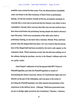 '* »
probable cause existed for their arrest. First, the determination ofprobable
cause was basedon the false testimony ofDawnFarris at preliminary
hearing. At trial sherecanted virtually all the key accusations necessary to
conclude that a crime had occurredandthat the Danners were likely to have
committed it. Second, there were key facts that were not and could not have
been discovered before the preliminary hearing despitethe district attorney's
open file policy. Until cross examination ofthe other sales clerk at
preliminary hearing, no one knew thata customer, Melody Winn, had been
presentwhen the alleged theft took place. Nor was it known that the precise
time ofthe allegedtheft had been recorded by the store's cash registeron the
customer's check. Winn's testimony at trial,that she had seen nothing out of
the ordinaryduring her purchase, was key to the Danner's defense and to the
not- guilty verdict.
Anna Gispert's admission ofnot having provided BP-9 forms to
Plaintiff/Appellant, provides the Plaintiff/Appellant no means of
documenting the abuses ofprocess, abuses ofConstitutional rights and civil
liberties on the part ofthe Defendants, and even goes to the extent of
providing the Plaintiff/Appellant very little material documentation ofhis
experiences at the halfway house. Although, "Malicious prosecution does
not per se abridge rights secured by the Constitution." Morales v. Ramirez,
22
Case: 13-11599 Date Filed: 04/26/2013 Page: 24 of 40
 