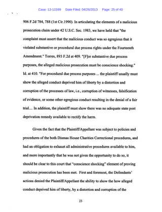 906 F.2d 784, 788 (1st Cir.1990). In articulating the elements ofa malicious
prosecution claim under 42 U.S.C. Sec. 1983, we have held that "the
complaint must assert thatthe malicious conductwas so egregious that it
violated substantive or procedural due processrightsunder the Fourteenth
Amendment." Torres, 893 F.2d at409. "[F]or substantive due process
purposes, the allegedmalicious prosecution must be conscience shocking."
Id. at410. "For procedural due process purposes ... the plaintiffusuallymust
show the alleged conduct deprived him ofliberty by a distortion and
corruption ofthe processes oflaw, i.e., corruption ofwitnesses, falsification
ofevidence, or some other egregious conductresultingin the denial ofa fair
trial.... In addition, the plaintiffmust show there was no adequate statepost
deprivation remedy available to rectify the harm.
Given the fact that the Plaintiff/Appellant was subject to policies and
procedures ofthe both Dismas House Charities Correctional procedures, and
had an obligation to exhaust all administrative procedures available to him,
and more importantly that he was not given the opportunity to do so, it
should be clear to this court that "conscience shocking" element ofproving
malicious prosecution has been met. First and foremost, the Defendants'
actions denied the Plaintiff7Appellant the ability to show the how alleged
conduct deprived him ofliberty, by a distortion and corruption ofthe
23
Case: 13-11599 Date Filed: 04/26/2013 Page: 25 of 40
 