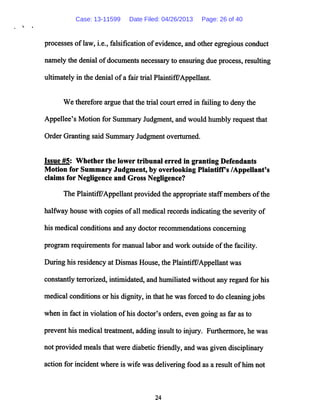 processes oflaw, i.e., falsification ofevidence, and other egregious conduct
namely the denial ofdocuments necessary to ensuring due process, resulting
ultimatelyin the denial ofa fair trial Plaintiff/Appellant.
We therefore argue that the trial court erred in failing to deny the
Appellee's Motion for Summary Judgment, and would humbly request that
Order Granting said Summary Judgment overturned.
Issue #5: Whether the lower tribunal erred in granting Defendants
Motion for Summary Judgment, by overlooking Plaintiffs /Appellant's
claims for Negligence and Gross Negligence?
The Plaintiff/Appellant provided the appropriate staffmembers ofthe
halfway house with copies ofall medical records indicating the severity of
his medical conditions and any doctor recommendations concerning
program requirements for manual labor and work outside ofthe facility.
During his residency at Dismas House,the PlaintifFAppellantwas
constantly terrorized, intimidated, and humiliated without any regard for his
medical conditions or his dignity, in that he was forced to do cleaningjobs
when in fact in violation ofhis doctor's orders, even going as far as to
prevent his medical treatment, adding insult to injury. Furthermore, he was
not provided mealsthat were diabetic friendly, and was givendisciplinary
action for incident where is wife was deliveringfood as a result ofhim not
24
Case: 13-11599 Date Filed: 04/26/2013 Page: 26 of 40
 