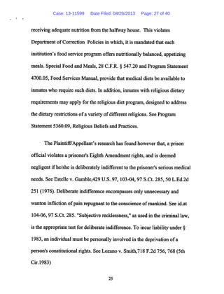 receiving adequatenutrition from the halfway house. This violates
Department ofCorrection Policies in which, it is mandated that each
institution's food service program offers nutritionally balanced, appetizing
meals. Special Food and Meals, 28 C.F.R. § 547.20 and Program Statement
4700.05, Food Services Manual, provide that medical diets be available to
inmates who require such diets. In addition, inmates with religious dietary
requirements may apply for the religious diet program,designed to address
the dietary restrictions ofa variety ofdifferent religions. See Program
Statement 5360.09, Religious Beliefs and Practices.
The Plaintiff/Appellant's research has found however that, a prison
official violates a prisoner's Eighth Amendment rights, and is deemed
negligent ifhe/she is deliberatelyindifferent to the prisoner's seriousmedical
needs. See Estelle v. Gamble,429 U.S. 97,103-04, 97 S.Ct. 285, 50 L.Ed.2d
251 (1976). Deliberate indifference encompasses only unnecessaryand
wanton infliction ofpain repugnant to the conscience ofmankind. See id.at
104-06, 97 S.Ct. 285. "Subjective recklessness," as used in the criminal law,
is the appropriate test for deliberate indifference. To incurliabilityunder §
1983, an individual must be personally involved in the deprivation ofa
person's constitutional rights. See Lozano v. Smith,718 F.2d 756, 768 (5th
Cir.1983)
25
Case: 13-11599 Date Filed: 04/26/2013 Page: 27 of 40
 