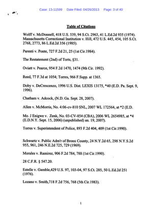 Table of Citations
Wolffv. McDonnell, 418 U.S. 539, 94 S.Ct. 2963,41 L.Ed.2d 935 (1974).
Massachusetts Correctional Institution v. Hill, 472 U.S. 445,454,105 S.Ct.
2768,2773, 86 L.Ed.2d 356 (1985).
Parenti v. Ponte, 727 F.2d 21,25 (1st Cir.1984).
The Restatement (2nd) ofTorts, §31.
Oviatt v. Pearce, 954 F.2d 1470,1474 (9th Cir. 1992).
Reed, 77 F.3d at 1054; Torres, 966 F.Supp. at 1365.
Doby v. DeCrescenzo, 1996U.S. Dist. LEXIS 13175, *40 (E.D. Pa. Sept. 9,
1996).
Chatham v. Adcock, (N.D. Ga. Sept. 28,2007).
Allen v. McMorris, No. 4:06-cv-810 SNL,2007 WL 172564, at *2 (E.D.
Mo. J Enigwe v. Zenk, No. 03-CV-854 (CBA), 2006 WL 2654985, at *4
(E.D.N.Y. Sept. 15, 2006) (unpublished) an. 19, 2007).
Torres v. Superintendent ofPolice, 893 F.2d 404,409 (1st Cir.1990).
Schwartz v. Public Adm'r ofBronx County, 24 N.Y.2d 65,298 N.Y.S.2d
955, 961,246 N.E.2d 725, 729 (1969).
Morales v. Ramirez, 906 F.2d 784, 788 (1st Cir.1990).
28 C.F.R. § 547.20.
Estelle v. Gamble,429 U.S. 97, 103-04, 97 S.Ct. 285, 50 L.Ed.2d 251
(1976).
Lozano v. Smith,718 F.2d 756, 768 (5th Cir.1983).
Case: 13-11599 Date Filed: 04/26/2013 Page: 3 of 40
 