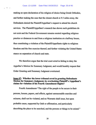 making an open declaration ofhis religion ofchoice being Greek Orthodox,
and further making the case that the closest church is 9.5 miles away, the
Defendants denied the Plaintiff/Appellant's request to attend his church
services. The Plaintiff/Appellant's research has shown such guidelines do
not exist and the Federal Government remains neutral regarding religious
practice or distances to and from a religious institution at a halfway house,
thus constitutinga violation ofthe Plaintiff/Appellants rights to religious
freedom and the free exercise thereof, and further violating the United States
stance on separation ofchurch and state.
We therefore argue that the trial court erred in failing to deny the
Appellee's Motion for Summary Judgment, and would humbly request that
Order Granting said Summary Judgment overturned.
Issue #7: Whether the lower tribunal erred in granting Defendants
Motion for Summary Judgment, by overlooking Plaintiffs /AppeUant's
claims for violation of his Fourth Amendment Rights?
Fourth Amendment-"The right ofthe people to be secure in their
persons, houses, papers, and effects, against unreasonable searches and
seizures, shall not be violated,and no Warrants shall issue, but upon
probable cause, supported by Oathor affirmation, and particularly
describingthe place to be searched,and the persons or things to be seized."
28
Case: 13-11599 Date Filed: 04/26/2013 Page: 30 of 40
 