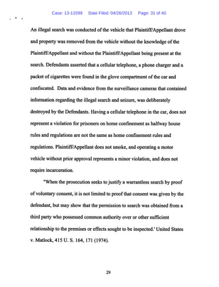 An illegalsearch was conducted ofthe vehicle that Plaintiff/Appellantdrove
and propertywas removed from the vehicle without the knowledge ofthe
Plaintiff/Appellant and without the Plaintiff/Appellant being present at the
search. Defendantsasserted that a cellular telephone, a phone charger anda
packet ofcigarettes were found in the glove compartment ofthe carand
confiscated. Data and evidence from the surveillance cameras that contained
information regarding the illegal search and seizure, was deliberately
destroyed by the Defendants. Having a cellulartelephone in the car, does not
represent a violation for prisoners on home confinement as halfway house
rules and regulations are not the same as home confinement rules and
regulations. Plaintiff7Appellant does not smoke, and operatinga motor
vehicle without priorapprovalrepresentsa minor violation, and does not
require incarceration.
"When the prosecution seeks to justify a warrantless searchby proof
ofvoluntaryconsent,it is not limited to proofthatconsentwas given by the
defendant, but may show that the permission to search was obtained from a
third partywho possessed common authorityover or other sufficient
relationship to the premises or effects soughtto be inspected.' United States
v. Matlock, 415 U. S. 164, 171 (1974).
29
Case: 13-11599 Date Filed: 04/26/2013 Page: 31 of 40
 