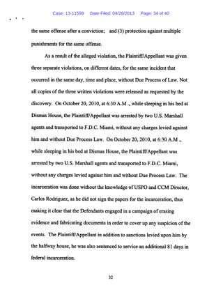 the same offense after a conviction; and (3) protection against multiple
punishments for the same offense.
As a result ofthe alleged violation, the Plaintiff/Appellant was given
three separate violations, on different dates, for the same incident that
occurred in the same day, time and place, without Due Process ofLaw. Not
all copies ofthe three written violations were released as requested by the
discovery. On October 20, 2010, at 6:30 A.M ., while sleeping in his bed at
Dismas House, the Plaintiff/Appellant was arrested by two U.S. Marshall
agents and transportedto F.D.C. Miami, without any charges levied against
him and without Due Process Law. On October 20,2010, at 6:30 A.M .,
while sleepingin his bed at DismasHouse, the Plaintifi7Appellant was
arrested by two U.S. Marshall agents and transported to F.D.C. Miami,
without any charges levied againsthim and without Due Process Law. The
incarceration was done without the knowledge ofUSPO and CCM Director,
Carlos Rodriguez, as he did not sign the papers forthe incarceration, thus
makingit clear thatthe Defendants engaged in acampaign oferasing
evidence and fabricating documents in order to coverup any suspicion ofthe
events. The Plaintiff/Appellantin addition to sanctions levied upon him by
thehalfway house, he was also sentenced to service an additional 81 days in
federal incarceration.
32
Case: 13-11599 Date Filed: 04/26/2013 Page: 34 of 40
 