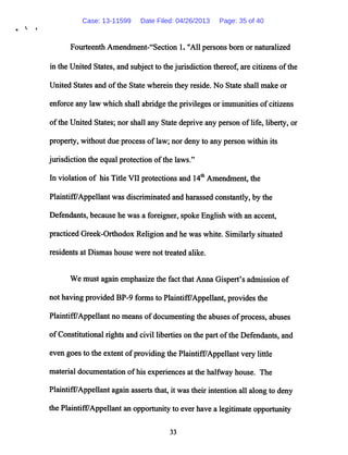 Fourteenth Amendment-"Section 1. "All persons born or naturalized
in the United States, and subject to the jurisdiction thereof, are citizens ofthe
United States and ofthe State wherein they reside. No State shall make or
enforce any law which shall abridgethe privileges or immunities ofcitizens
ofthe United States; nor shall any State deprive any person oflife, liberty, or
property, without due process oflaw; nor deny to any person within its
jurisdiction the equal protection ofthe laws."
In violation of his Title VII protections and 14th Amendment, the
Plaintiff/Appellantwas discriminated andharassed constantly,by the
Defendants, because he was a foreigner, spoke English with an accent,
practiced Greek-Orthodox Religion andhe was white. Similarly situated
residents at Dismas house were not treated alike.
We must again emphasize the fact that Anna Gispert's admission of
not having provided BP-9 forms to Plaintiff7Appellant, provides the
Plaintiff/Appellant no means ofdocumenting the abuses of process, abuses
ofConstitutional rights andcivil liberties on the part ofthe Defendants, and
even goesto the extent ofproviding the Plaintiff/Appellant very little
material documentation ofhis experiencesat the halfway house. The
Plaintiff/Appellant again asserts that, it was their intention all along to deny
the Plaintiff/Appellant anopportunity to everhavea legitimate opportunity
33
Case: 13-11599 Date Filed: 04/26/2013 Page: 35 of 40
 