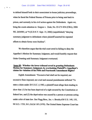 to defend himselfboth in their nonexistent in-house judiciary proceedings,
when he faced the Federal Bureau ofPrisons prior to being sent back to
prison, and currently in his civil action against the Defendants. Again we,
bring the courts attention to Enigwe v. Zenk, No. 03-CV-854 (CBA), 2006
WL 2654985, at *4 (E.D.N.Y. Sept. 15,2006) (unpublished) "denying
summary judgment to defendants where plaintiffasserted his repeated
efforts to obtain forms were fruitless".
We therefore argue that the trial court erred in failing to deny the
Appellee's Motion for Summary Judgment, and would humbly request that
Order Granting said Summary Judgment overturned.
Issue #9: Whether the lower tribunal erred in granting Defendants
Motion for Summary Judgment, by overlooking Plaintiffs /Appellant's
claims for violation of his Fifth and Fourteenth Amendment Rights?
Eighth Amendment- "Excessivebail shall not be required, nor
excessive fines imposed, nor cruel and unusual punishments inflicted.'To
state a claim under28 U.S.C. § 1983, a plaintiffmustallege facts tending to
show that: (1) he has been deprived ofa right securedby the Constitution or
federal law, and (2) thedeprivation was caused bya person or persons acting
under color ofstate law. See Flagg Bros., Inc. v. Brooks,436 U.S. 149,155,
98 S.Ct. 1729, 56 L.Ed.2d 185 (1978). The UnitedStatesSupreme Courthas
34
Case: 13-11599 Date Filed: 04/26/2013 Page: 36 of 40
 