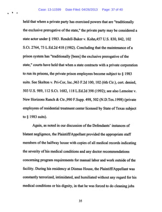 H tf
held that where a privateparty has exercised powersthat are "traditionally
the exclusive prerogative ofthe state," the private party may be considered a
state actor under § 1983. Rendell-Baker v. Kohn,457 U.S. 830, 842, 102
S.Ct. 2764, 73 L.Ed.2d 418 (1982). Concluding that the maintenance ofa
prison system has "traditionally [been] the exclusive prerogative ofthe
state," courts have held that when a state contracts with a private corporation
to run its prisons, the private prison employees become subject to § 1983
suits. See Skelton v. Pri-Cor, Inc.,963 F.2d 100,102 (6th Cir.), cert, denied,
503 U.S. 989,112 S.Ct. 1682, 118 L.Ed.2d 398 (1992); see also Lemoine v.
New Horizons Ranch & Ctr.,990 F.Supp. 498, 502 (N.D.Tex.1998) (private
employees ofresidential treatment center licensed by State ofTexas subject
to § 1983 suits).
Again, as noted in our discussion ofthe Defendants' instances of
blatant negligence, the Plaintiff7Appellant provided the appropriate staff
members ofthe halfway house with copies ofall medical records indicating
the severity ofhis medical conditionsand any doctor recommendations
concerning program requirements for manual labor and work outside ofthe
facility. During his residency at Dismas House, the Plaintiff7Appellant was
constantly terrorized, intimidated, and humiliated without any regard for his
medicalconditions or his dignity, in that he was forcedto do cleaningjobs
35
Case: 13-11599 Date Filed: 04/26/2013 Page: 37 of 40
 