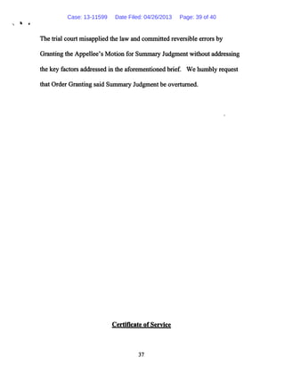 The trial court misapplied the law and committed reversible errors by
Granting the Appellee's Motion for Summary Judgment without addressing
the key factors addressed in the aforementioned brief. We humbly request
that Order Granting said Summary Judgment be overturned.
Certificate of Service
37
Case: 13-11599 Date Filed: 04/26/2013 Page: 39 of 40
 