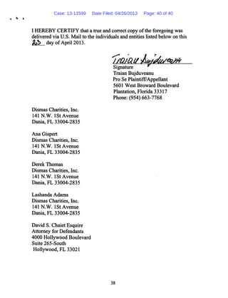 I HEREBY CERTIFY that a true and correct copy ofthe foregoing was
delivered via U.S. Mail to the individuals and entities listed below on this
&2> day of April 2013.
Dismas Charities, Inc.
141 N.W.I St Avenue
Dania, FL 33004-2835
Ana Gispert
Dismas Charities, Inc.
141 N.W.I St Avenue
Dania, FL 33004-2835
Derek Thomas
Dismas Charities, Inc.
141 N.W.I St Avenue
Dania, FL 33004-2835
Lashanda Adams
Dismas Charities, Inc.
141 N.W.I St Avenue
Dania, FL 33004-2835
David S. Chaiet Esquire
Attorney for Defendants
4000 Hollywood Boulevard
Suite 265-South
Hollywood, FL 33021
Signature ^
Traian Bujduveanu
Pro Se Plaintifr7Appellant
5601 West Broward Boulevard
Plantation, Florida 33317
Phone: (954) 663-7768
38
Case: 13-11599 Date Filed: 04/26/2013 Page: 40 of 40
 