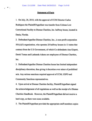 fit
Statement of Facts
1. On July, 28,2010, with the approval ofCCM Director Carlos
Rodriguez the Plaintiff/Appellant was transfer from Colman Low
Correctional Facility to Dismas Charities, Inc. halfway house, located in
Dania, Florida.
2. Defendant/Appellee Dismas Charities, Inc., is non-profit corporation
501(c)(3) organization, who operates 28 halfway houses in 13 states that
contract from the U.S Government, ofwhich Co-defendants Ana Gispert,
Derek Tomas and Lashanda Adams are employees ofDismas Charities,
Inc.
3. Defendant/Appellee Dismas Charities house has limited independent
disciplinary discretion, thus giving it discretion over minor ofprohibited
acts. Any serious sanctions required approval ofCCM, USPO and
Community Sanctions representatives.
4. Upon arrival at Dismas Charities facility, Plaintiff/Appellant signed
the acknowledgement ofall regulations as well as the receipt ofa Dismas
Charities Handbook. However, the Plaintiff7Appellant did not receive a
hard copy, as there were none available.
5. The Plaintiff/Appellant provided the appropriate staffmembers copies
Case: 13-11599 Date Filed: 04/26/2013 Page: 5 of 40
 