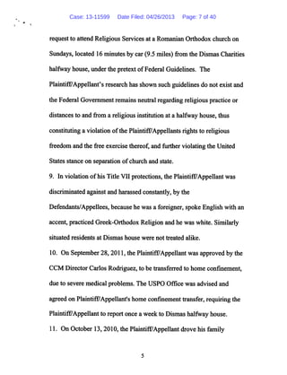 request to attend Religious Services at a Romanian Orthodox church on
Sundays, located 16 minutes by car(9.5 miles) from the Dismas Charities
halfway house, under the pretext ofFederal Guidelines. The
Plaintiff/Appellant's research has shown such guidelines do not exist and
the Federal Government remains neutralregarding religious practice or
distancesto and from a religious institution at a halfway house, thus
constituting a violation ofthe Plaintiff7Appellantsrights to religious
freedom and the free exercise thereof, and further violating the United
States stance on separation ofchurch and state.
9. In violation ofhis Title VII protections,the Plaintiff/Appellant was
discriminated against and harassed constantly, by the
Defendants/Appellees, because he was a foreigner, spoke English with an
accent, practiced Greek-Orthodox Religion andhe was white. Similarly
situated residents at Dismas house were not treated alike.
10. On September 28,2011, the Plaintiff/Appellant was approved by the
CCM Director Carlos Rodriguez, to be transferred to home confinement,
due to severe medical problems. The USPO Office was advised and
agreedon Plaintiff7Appellant's home confinement transfer, requiringthe
Plaintiff7Appellant to report once a week to Dismashalfway house.
11. On October 13,2010, the PlaintiffAppellant drove his family
Case: 13-11599 Date Filed: 04/26/2013 Page: 7 of 40
 