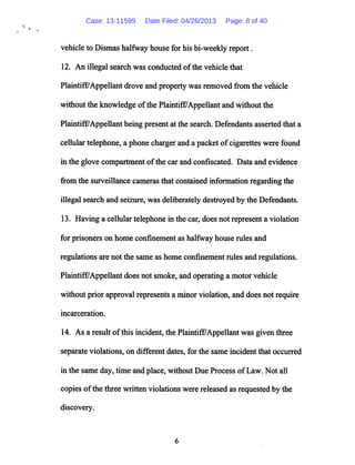 vehicle to Dismas halfway house for his bi-weekly report.
12. An illegal search was conducted ofthe vehicle that
Plaintiff7Appellant drove and property was removed from the vehicle
without the knowledge ofthe Plaintiff/Appellant andwithout the
Plaintiff/Appellant being present at the search. Defendants asserted that a
cellulartelephone, a phone charger and a packet ofcigarettes were found
in the glove compartment ofthe car and confiscated. Data and evidence
from the surveillance cameras that contained information regardingthe
illegal search and seizure, was deliberately destroyed by the Defendants.
13. Having a cellular telephone in the car, does not represent a violation
for prisoners on home confinement as halfway house rules and
regulations are not the same as home confinement rules and regulations.
Plaintiff/Appellant does not smoke, and operating a motor vehicle
without prior approval represents a minor violation, and does not require
incarceration.
14. As a result ofthis incident, the Plaintiff/Appellant was given three
separate violations, on different dates, for the same incident that occurred
in the same day, time and place, without Due Process ofLaw. Not all
copies ofthe three written violations were released as requested by the
discovery.
Case: 13-11599 Date Filed: 04/26/2013 Page: 8 of 40
 
