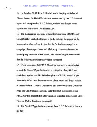 15. On October 20, 2010, at 6:30 A.M., while sleeping in his bed at
Dismas House, the PlaintifFAppellant was arrestedby two U.S. Marshall
agents and transported to F.D.C. Miami, without any charges levied
against him and without Due Process Law.
16. The incarcerationwas done without the knowledge ofUSPO and
CCM Director, Carlos Rodriguez, as he did not sign the papers for the
incarceration, thus making it clearthat the Defendants engaged in a
campaign oferasing evidence and fabricating documents in order to
cover up any suspicion ofthe events. The Plaintiff/Appellant is aware
that the following documents have been fabricated.
17. While incarcerated at F.D.C. Miami, no charges were ever levied
against the Plaintiff/Appellant and no investigation ofany kind was
carriedout against him. No federal employee ofF.D.C. wanted to get
involved with his case, they were aware ofthe covert and illegal actions
ofthe Defendant. Federal Department ofCorrections Miami Counselor
Price and Unit Manager Harrison, under the strict suggestions ofthe
F.D.C. warden, attempted in a few instances to contact the office ofCCM
Director, Carlos Rodriguez, to no avail.
18. The Plaintiff/Appellant was released from F.D.C. Miami on January
03,2011.
Case: 13-11599 Date Filed: 04/26/2013 Page: 9 of 40
 