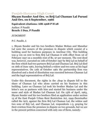 Punjab-Haryana High Court
Shyam Sunder And Ors. vs Brij Lal Chaman Lal Purani
And Ors. on 6 September, 1966
Equivalent citations: AIR 1968 P H 28
Author: P Pandit
Bench: I Dua, P Pandit

JUDGMENT

P.C. Pandit, J.

1. Shyam Sunder and his two brothers Madan Mohan and Manohar
Lal were the owners of the premises in dispute which consist of a
building used for business purposes in Amritsar City. This building
was g ven on rent to firm Brij Lal Chaman it with effect from 1st of
February 1957 on a monthly rent of Rs. 97 per mensem. The rent deed
was, however, executed on 11th of October 1957 by Brij Lal on behalf of
the firm which had two partners Brij Lal and Chaman Lal. Brij Lal died
on 16th of June 1961, leaving behind a widow and two sons as his legal
representatives. On 12th of October 1961 the partnership firm was
dissolved and a deed of dissolution was executed between Chaman Lal
and the legal representatives of Brij Lal.

Under this document, the rights in the .shop in dispute fell to the
share of Chaman Lal who alone carried on his business in this
building. Later on Chaman Lal took his brother Madan Lal and the
letter's son as partners with him and started his business under the
name and style of Madan Lal Chaman Lal. On 15th of April, 1963,
Shyam Sunder and his two brothers filed an application under section
13 of the East Punjab Urban Rent Restriction Act, 1949 (hereinafter
called the Act), against the firm Brij Lal Chaman Lal, the widow and
two sons of Brij Lal, and Chaman Lal, respondents 1-5, praying for
their eviction from the premises in dispute on two grounds, but we are
in the present petition concerned with only one of them, namely-
 