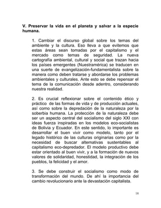 V. Preservar la vida en el planeta y salvar a la especie
humana.
1. Cambiar el discurso global sobre los temas del
ambiente y la cultura. Eso lleva a que evitemos que
estas áreas sean tomadas por el capitalismo y el
mercado como temas de seguridad. La nueva
cartografía ambiental, cultural y social que trazan hacia
los países emergentes (Nuestramérica) se traducen en
una suerte de evangelización-fundamentalista sobre la
manera como deben tratarse y abordarse los problemas
ambientales y culturales. Ante esto se debe repensar el
tema de la comunicación desde adentro, considerando
nuestra realidad.
2. Es crucial reflexionar sobre el contenido ético y
práctico de las formas de vida y de producción actuales,
así como sobre la depredación de la naturaleza por la
soberbia humana. La protección de la naturaleza debe
ser un aspecto central del socialismo del siglo XXI con
ideas fuerza inspiradas en los modelos eco-socialistas
de Bolivia y Ecuador. En este sentido, lo importante es
desarrollar el buen vivir como modelo, tanto por el
legado histórico de las culturas originarias como por la
necesidad de buscar alternativas sustentables al
capitalismo eco-depredador. El modelo productivo debe
estar orientado al buen vivir, y a la formación de nuevos
valores de solidaridad, honestidad, la integración de los
pueblos, la felicidad y el amor.
3. Se debe construir el socialismo como modo de
transformación del mundo. De ahí la importancia del
cambio revolucionario ante la devastación capitalista.
18
 