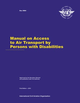International Civil Aviation Organization
Approved by the Secretary General
and published under his authority
First Edition — 2013
Doc 9984
Manual on Access
to Air Transport by
Persons with Disabilities
 