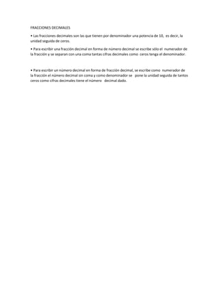 FRACCIONES DECIMALES
• Las fracciones decimales son las que tienen por denominador una potencia de 10, es decir, la
unidad seguida de ceros.
• Para escribir una fracción decimal en forma de número decimal se escribe sólo el numerador de
la fracción y se separan con una coma tantas cifras decimales como ceros tenga el denominador.
• Para escribir un número decimal en forma de fracción decimal, se escribe como numerador de
la fracción el número decimal sin coma y como denominador se pone la unidad seguida de tantos
ceros como cifras decimales tiene el número decimal dado.